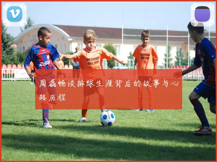 周磊畅谈排球生涯背后的故事与心路历程