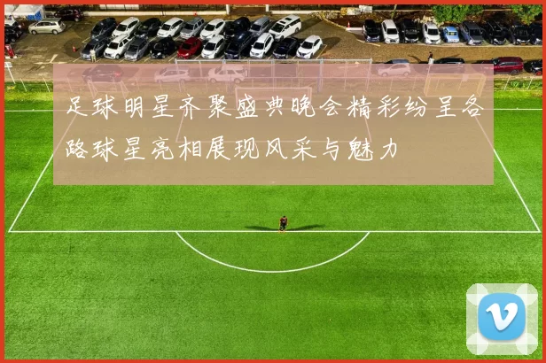 足球明星齐聚盛典晚会精彩纷呈各路球星亮相展现风采与魅力
