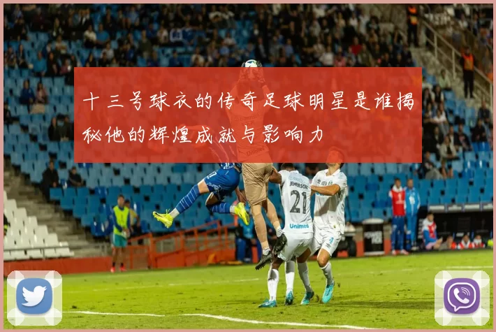 十三号球衣的传奇足球明星是谁揭秘他的辉煌成就与影响力