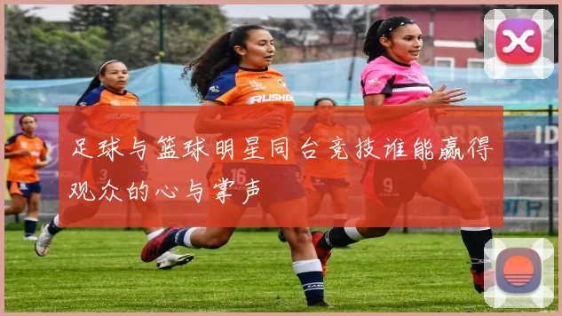 足球与篮球明星同台竞技谁能赢得观众的心与掌声