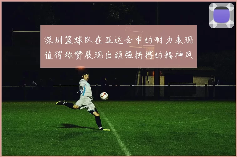 深圳篮球队在亚运会中的耐力表现值得称赞展现出顽强拼搏的精神风貌