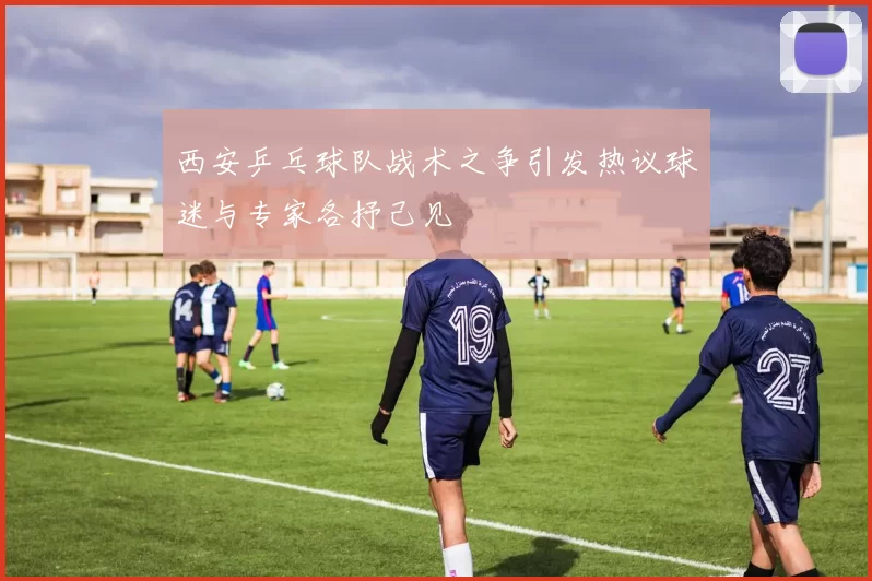 西安乒乓球队战术之争引发热议球迷与专家各抒己见