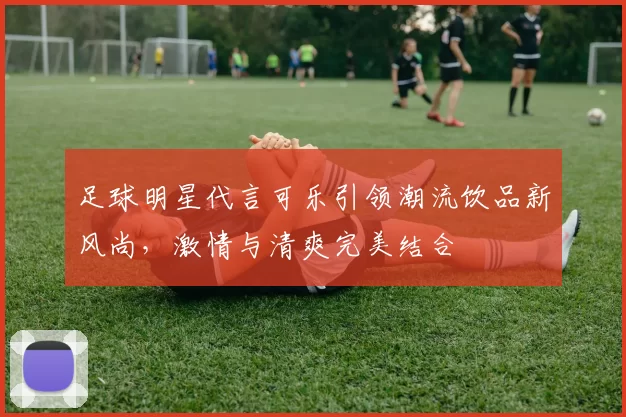 足球明星代言可乐引领潮流饮品新风尚，激情与清爽完美结合
