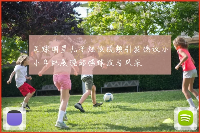 足球明星儿子炫技视频引发热议小小年纪展现超强球技与风采