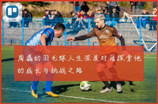 周磊的羽毛球人生深度对话探索他的成长与挑战之路