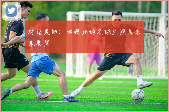 对话吴娜：回顾她的足球生涯与未来展望