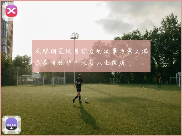 足球明星纹身背后的故事与意义揭示各自独特个性与人生经历
