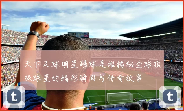天下足球明星踢球是谁揭秘全球顶级球星的精彩瞬间与传奇故事