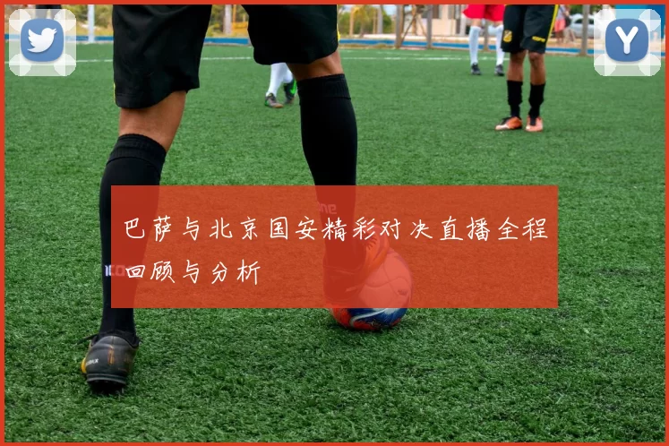 巴萨与北京国安精彩对决直播全程回顾与分析
