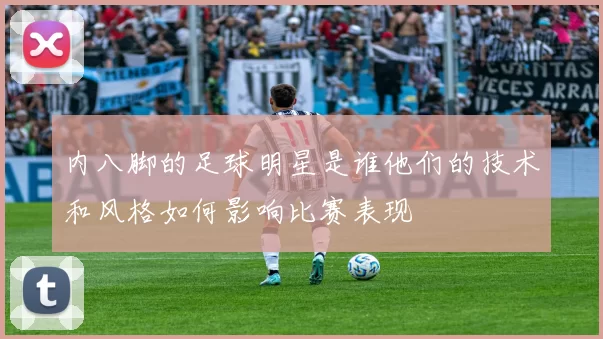 内八脚的足球明星是谁他们的技术和风格如何影响比赛表现