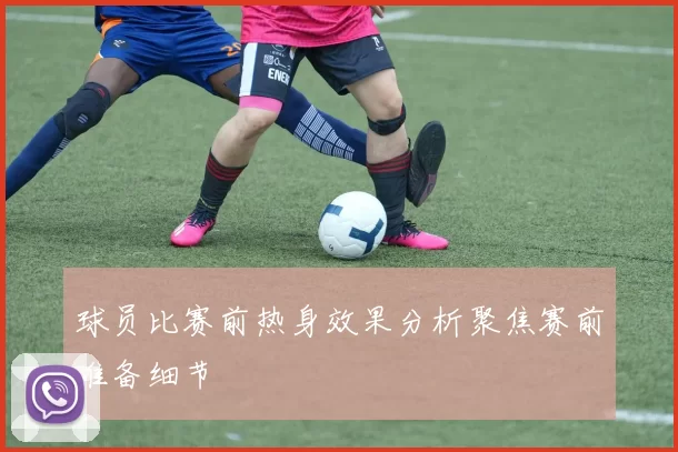 球员比赛前热身效果分析聚焦赛前准备细节