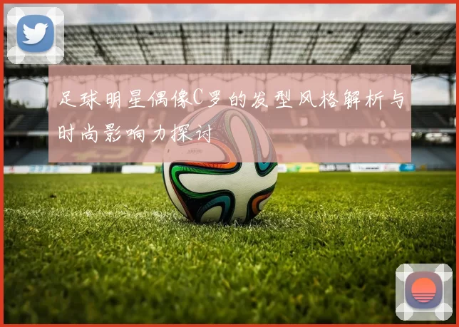 足球明星偶像C罗的发型风格解析与时尚影响力探讨