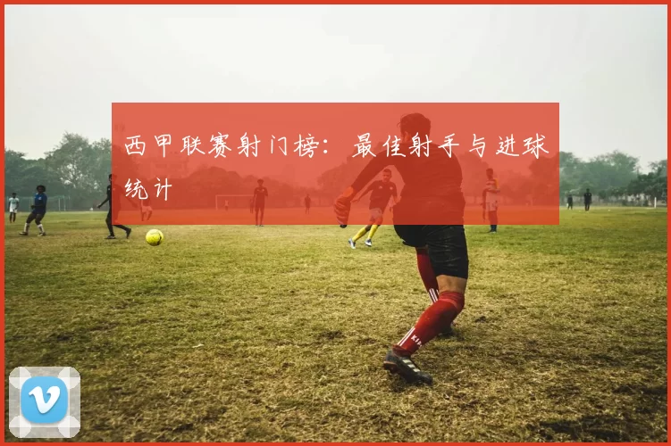 西甲联赛射门榜：最佳射手与进球统计