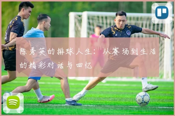 陈秀英的排球人生：从赛场到生活的精彩对话与回忆