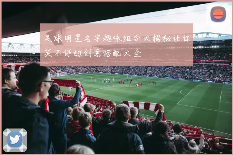 足球明星名字趣味组合大揭秘让你笑不停的创意搭配大全