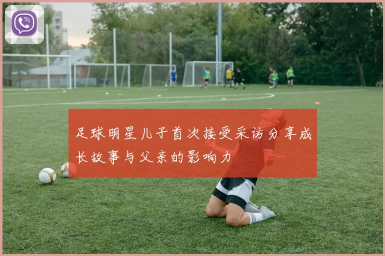 足球明星儿子首次接受采访分享成长故事与父亲的影响力