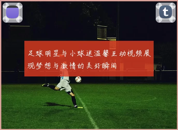 足球明星与小球迷温馨互动视频展现梦想与激情的美好瞬间