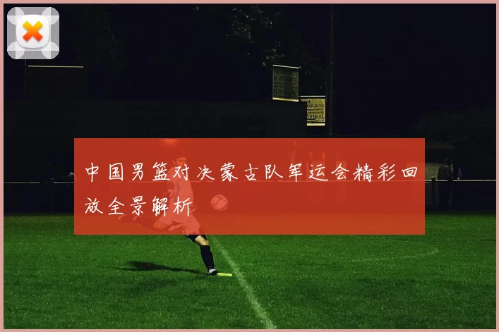 中国男篮对决蒙古队军运会精彩回放全景解析