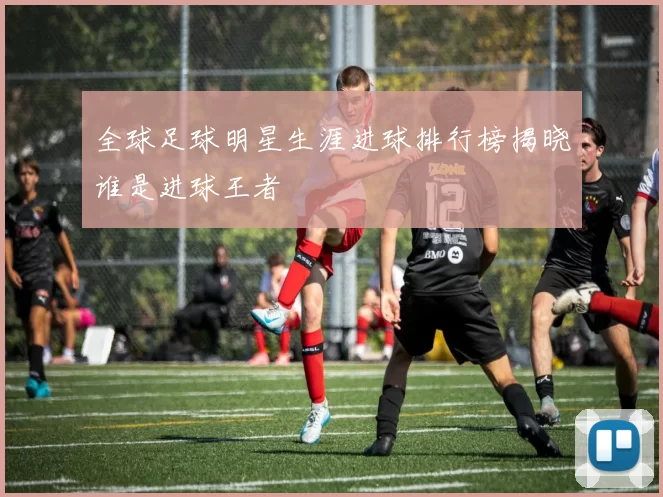 全球足球明星生涯进球排行榜揭晓谁是进球王者
