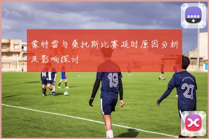 蒙特雷与桑托斯比赛延时原因分析及影响探讨