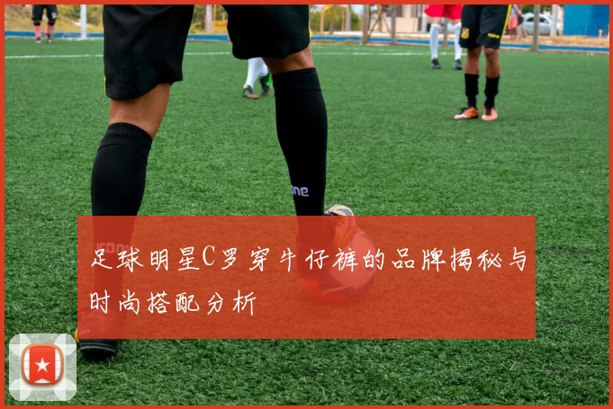 足球明星C罗穿牛仔裤的品牌揭秘与时尚搭配分析