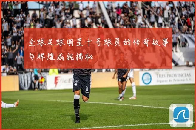 全球足球明星十号球员的传奇故事与辉煌成就揭秘