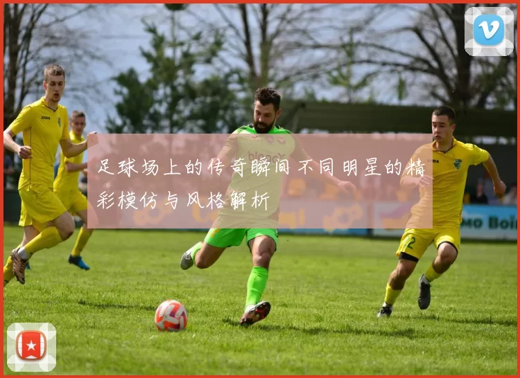 足球场上的传奇瞬间不同明星的精彩模仿与风格解析