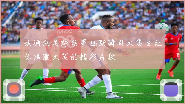 坎通纳足球明星幽默瞬间大集合让你捧腹大笑的精彩片段
