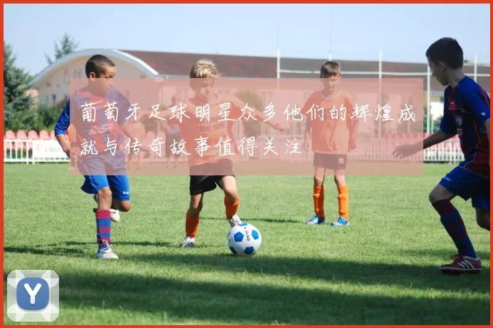 葡萄牙足球明星众多他们的辉煌成就与传奇故事值得关注