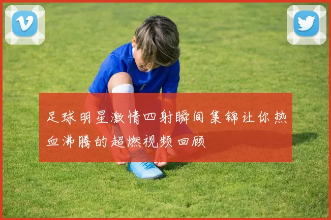 足球明星激情四射瞬间集锦让你热血沸腾的超燃视频回顾