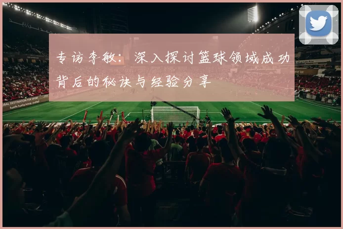 专访李敏：深入探讨篮球领域成功背后的秘诀与经验分享