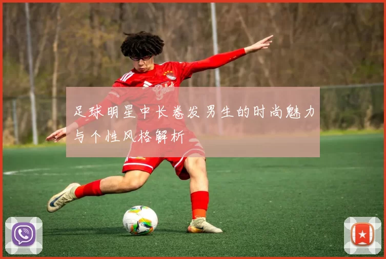 足球明星中长卷发男生的时尚魅力与个性风格解析