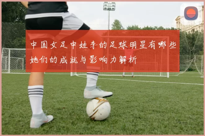 中国女足中姓李的足球明星有哪些她们的成就与影响力解析