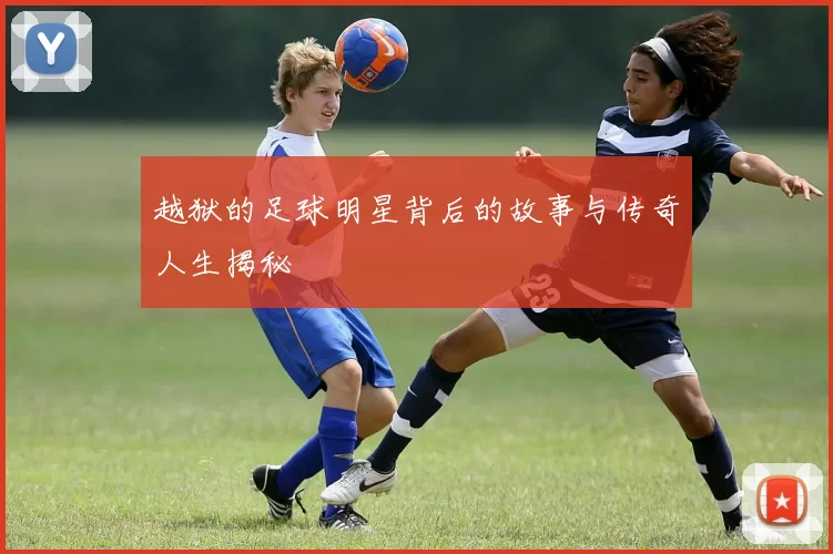 越狱的足球明星背后的故事与传奇人生揭秘