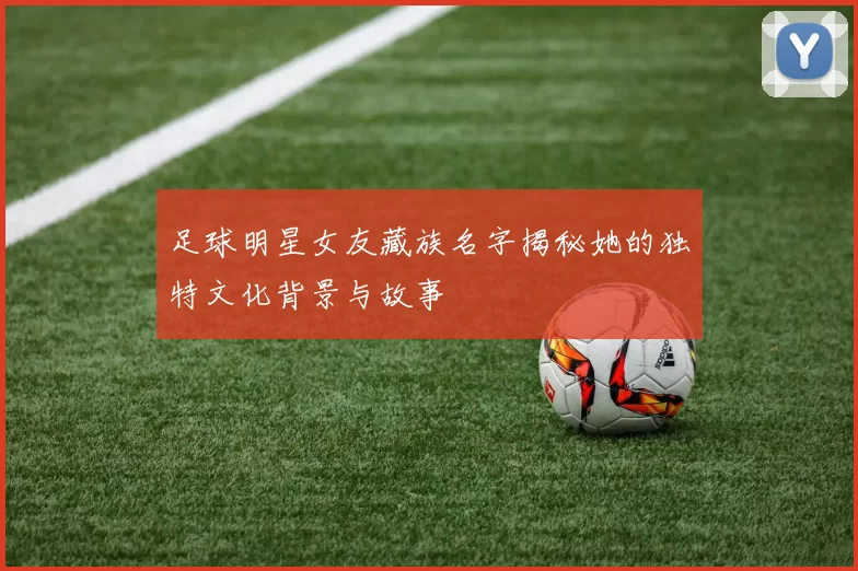 足球明星女友藏族名字揭秘她的独特文化背景与故事