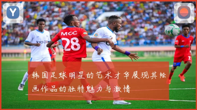韩国足球明星的艺术才华展现其绘画作品的独特魅力与激情