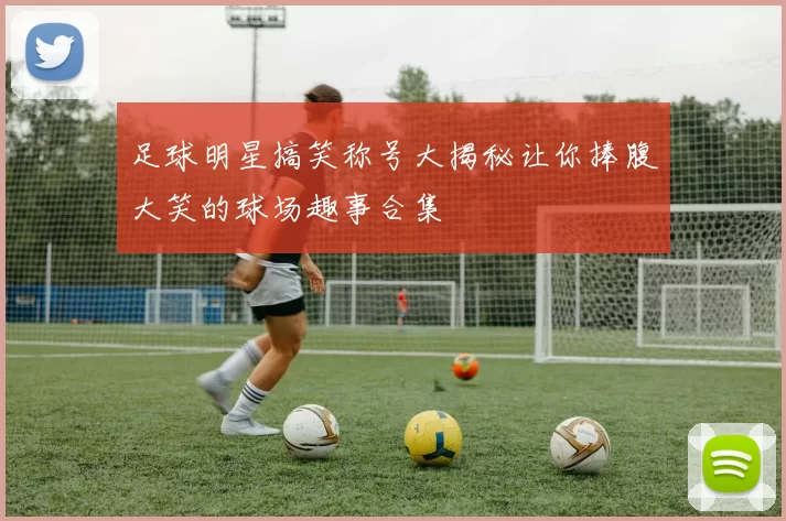 足球明星搞笑称号大揭秘让你捧腹大笑的球场趣事合集