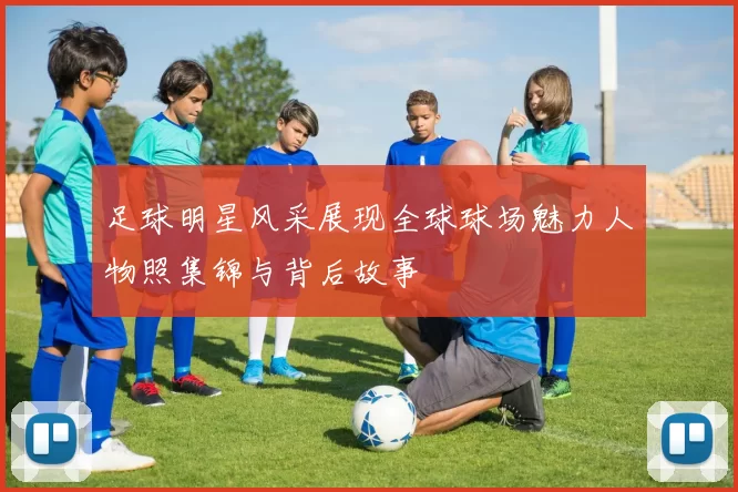 足球明星风采展现全球球场魅力人物照集锦与背后故事