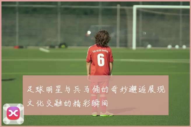 足球明星与兵马俑的奇妙邂逅展现文化交融的精彩瞬间