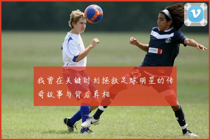我曾在关键时刻拯救足球明星的传奇故事与背后真相