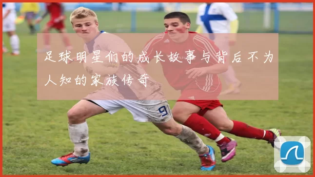 足球明星们的成长故事与背后不为人知的家族传奇