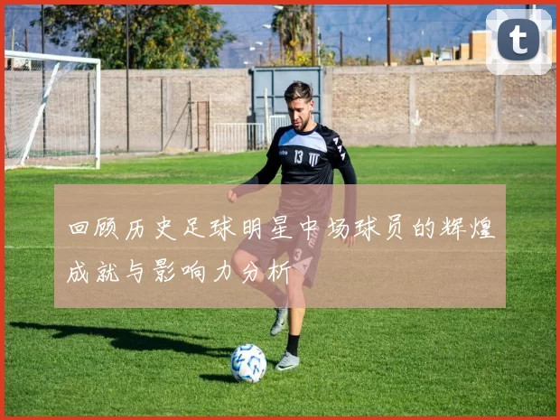 回顾历史足球明星中场球员的辉煌成就与影响力分析