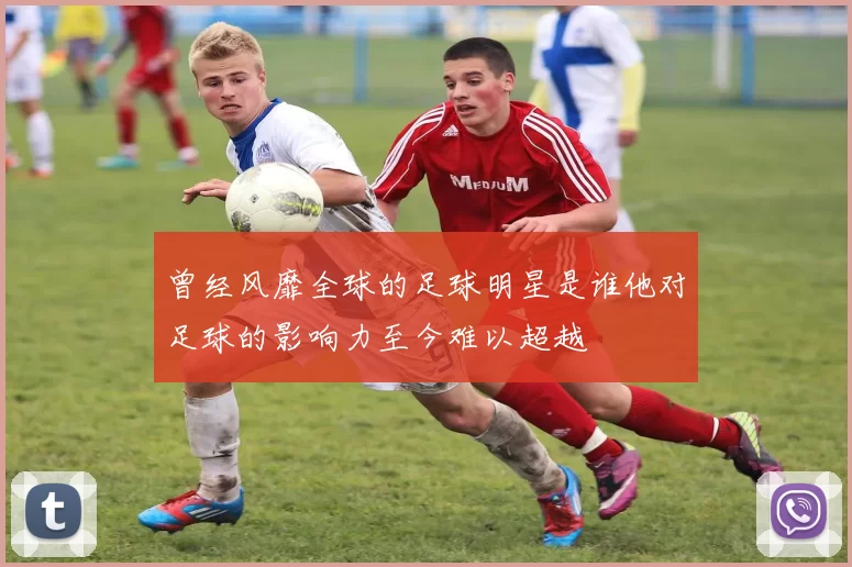曾经风靡全球的足球明星是谁他对足球的影响力至今难以超越