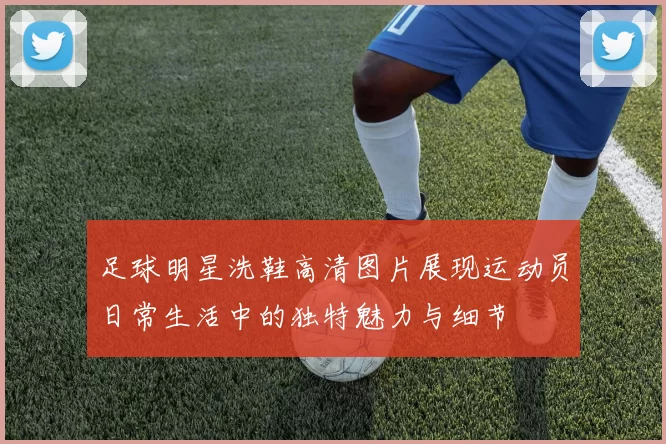 足球明星洗鞋高清图片展现运动员日常生活中的独特魅力与细节