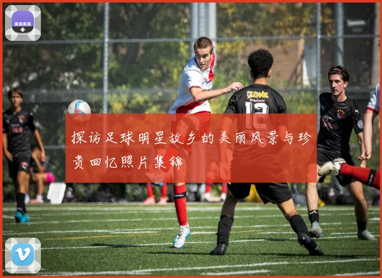 探访足球明星故乡的美丽风景与珍贵回忆照片集锦