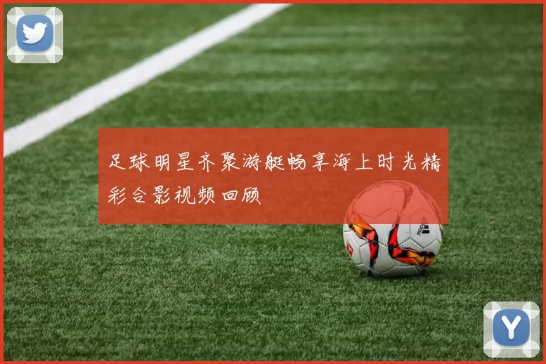 足球明星齐聚游艇畅享海上时光精彩合影视频回顾