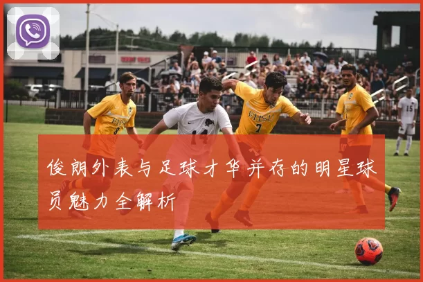 俊朗外表与足球才华并存的明星球员魅力全解析
