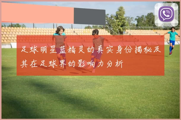 足球明星蓝精灵的真实身份揭秘及其在足球界的影响力分析