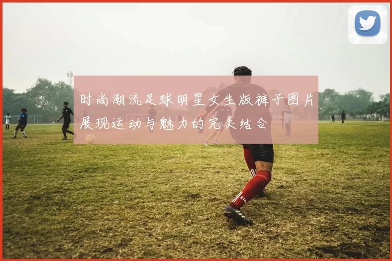 时尚潮流足球明星女生版裤子图片展现运动与魅力的完美结合
