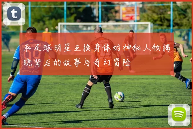 和足球明星互换身体的神秘人物揭晓背后的故事与奇幻冒险